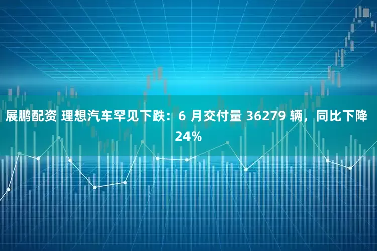 展鹏配资 理想汽车罕见下跌：6 月交付量 36279 辆，同比下降 24%