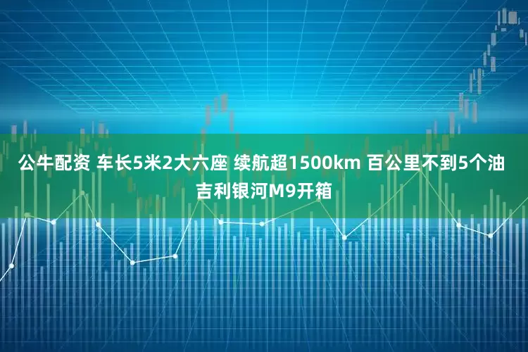 公牛配资 车长5米2大六座 续航超1500km 百公里不到5个油 吉利银河M9开箱