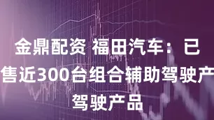 金鼎配资 福田汽车：已销售近300台组合辅助驾驶产品