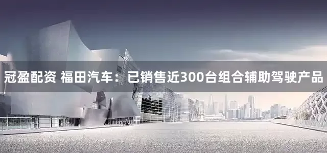 冠盈配资 福田汽车：已销售近300台组合辅助驾驶产品