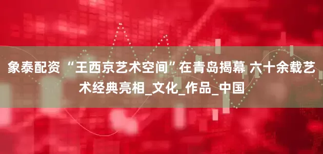 象泰配资 “王西京艺术空间”在青岛揭幕 六十余载艺术经典亮相_文化_作品_中国