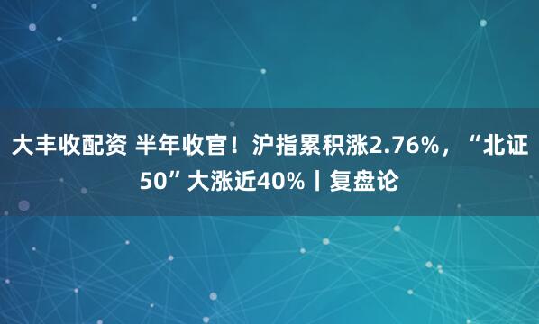 大丰收配资 半年收官！沪指累积涨2.76%，“北证50”大涨近40%丨复盘论