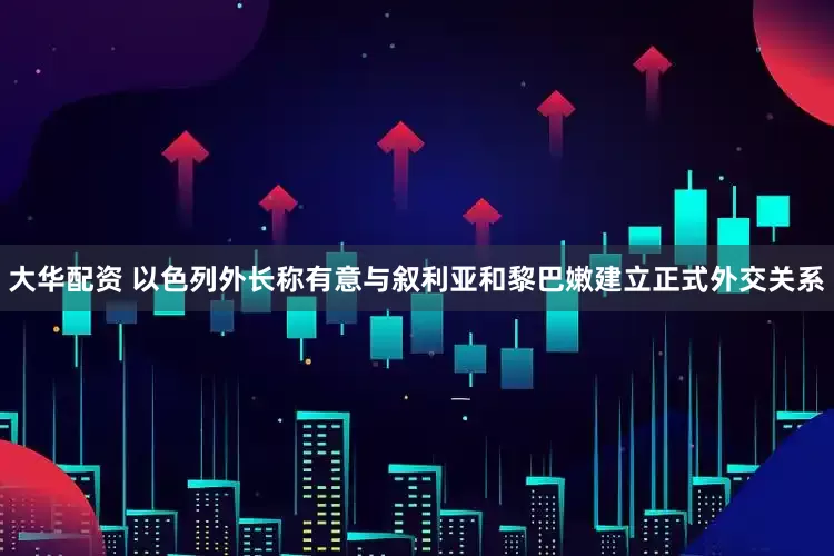 大华配资 以色列外长称有意与叙利亚和黎巴嫩建立正式外交关系