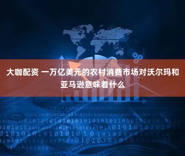 大咖配资 一万亿美元的农村消费市场对沃尔玛和亚马逊意味着什么