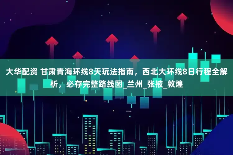 大华配资 甘肃青海环线8天玩法指南，西北大环线8日行程全解析，必存完整路线图_兰州_张掖_敦煌