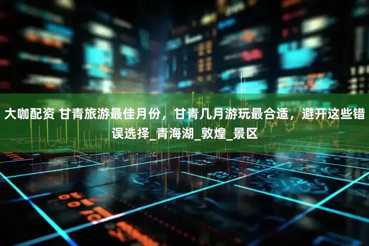 大咖配资 甘青旅游最佳月份，甘青几月游玩最合适，避开这些错误选择_青海湖_敦煌_景区