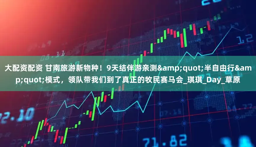 大配资配资 甘南旅游新物种！9天结伴游亲测&quot;半自由行&quot;模式，领队带我们到了真正的牧民赛马会_琪琪_Day_草原