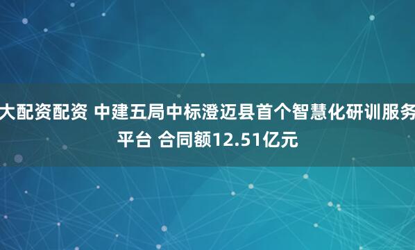 大配资配资 中建五局中标澄迈县首个智慧化研训服务平台 合同额12.51亿元