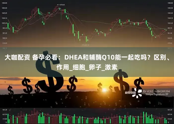 大咖配资 备孕必看：DHEA和辅酶Q10能一起吃吗？区别、作用_细胞_卵子_激素