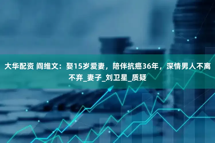 大华配资 阎维文：娶15岁爱妻，陪伴抗癌36年，深情男人不离不弃_妻子_刘卫星_质疑