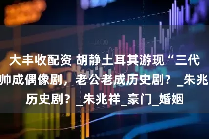 大丰收配资 胡静土耳其游现“三代同框”！儿子帅成偶像剧，老公老成历史剧？_朱兆祥_豪门_婚姻