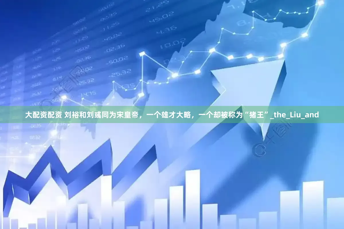 大配资配资 刘裕和刘彧同为宋皇帝，一个雄才大略，一个却被称为“猪王”_the_Liu_and
