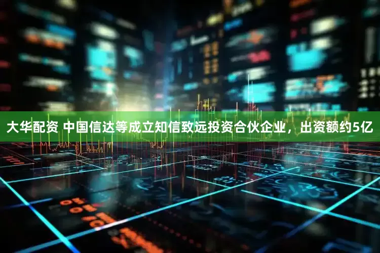 大华配资 中国信达等成立知信致远投资合伙企业，出资额约5亿