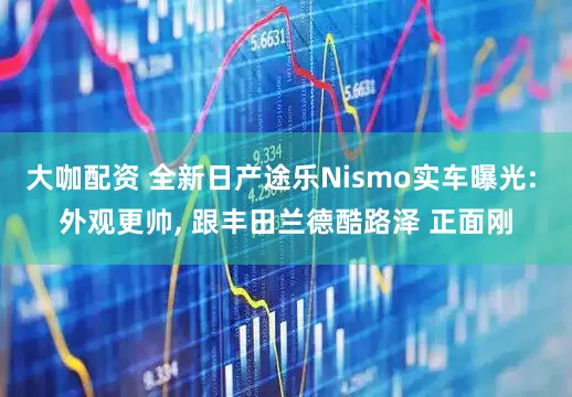 大咖配资 全新日产途乐Nismo实车曝光: 外观更帅, 跟丰田兰德酷路泽 正面刚