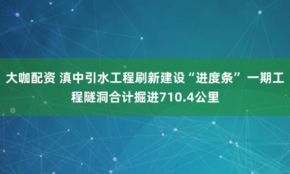 大咖配资 滇中引水工程刷新建设“进度条” 一期工程隧洞合计掘进710.4公里