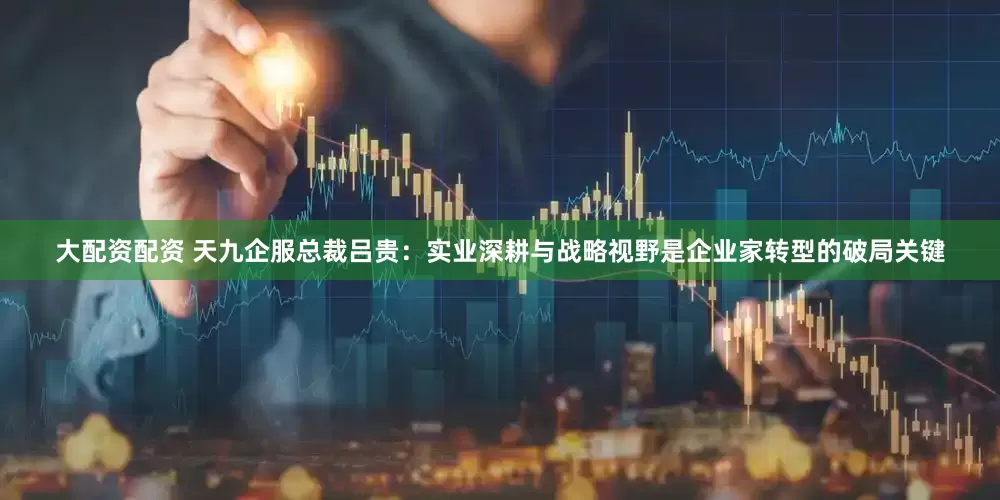 大配资配资 天九企服总裁吕贵：实业深耕与战略视野是企业家转型的破局关键