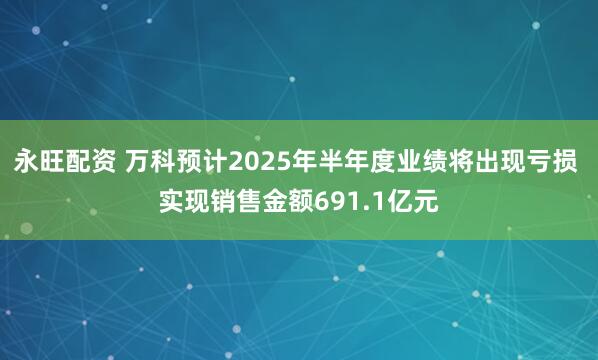 永旺配资 万科预计2025年半年度业绩将出现亏损 实现销售金额691.1亿元