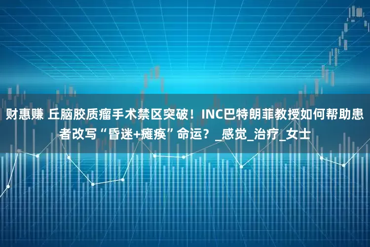 财惠赚 丘脑胶质瘤手术禁区突破！INC巴特朗菲教授如何帮助患者改写“昏迷+瘫痪”命运？_感觉_治疗_女士