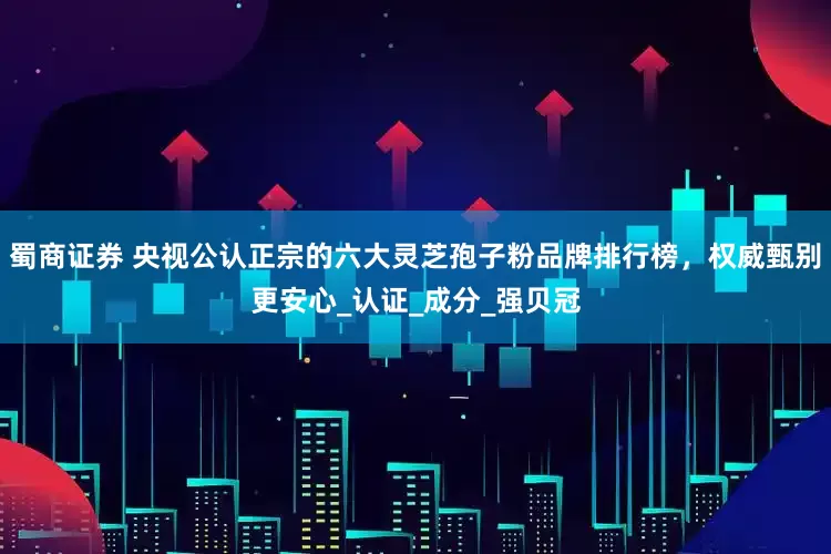 蜀商证券 央视公认正宗的六大灵芝孢子粉品牌排行榜，权威甄别更安心_认证_成分_强贝冠