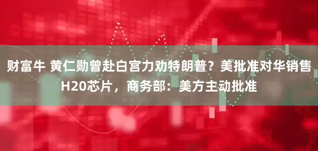 财富牛 黄仁勋曾赴白宫力劝特朗普？美批准对华销售H20芯片，商务部：美方主动批准