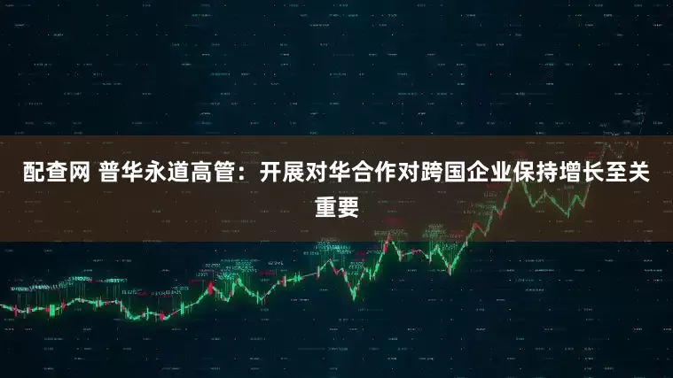 配查网 普华永道高管：开展对华合作对跨国企业保持增长至关重要