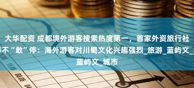 大华配资 成都境外游客搜索热度第一，首家外资旅行社忙得不“敢”停：海外游客对川蜀文化兴趣强烈_旅游_蓝屿文_城市