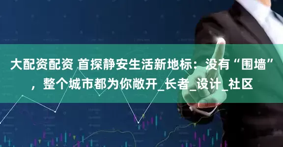 大配资配资 首探静安生活新地标：没有“围墙”，整个城市都为你敞开_长者_设计_社区