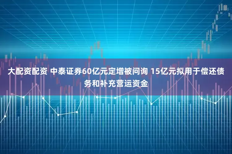 大配资配资 中泰证券60亿元定增被问询 15亿元拟用于偿还债务和补充营运资金