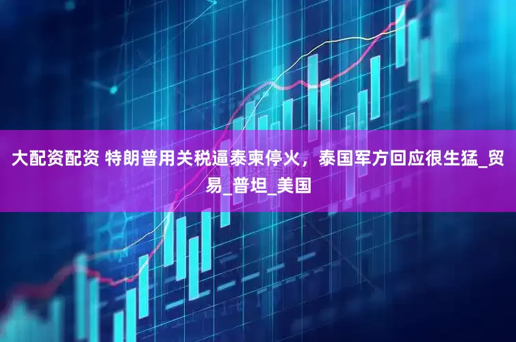 大配资配资 特朗普用关税逼泰柬停火，泰国军方回应很生猛_贸易_普坦_美国