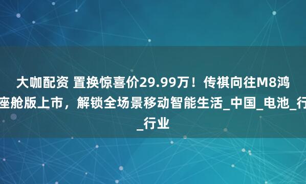 大咖配资 置换惊喜价29.99万！传祺向往M8鸿蒙座舱版上市，解锁全场景移动智能生活_中国_电池_行业