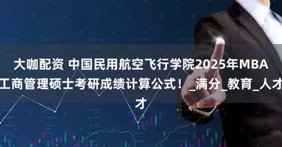大咖配资 中国民用航空飞行学院2025年MBA工商管理硕士考研成绩计算公式！_满分_教育_人才