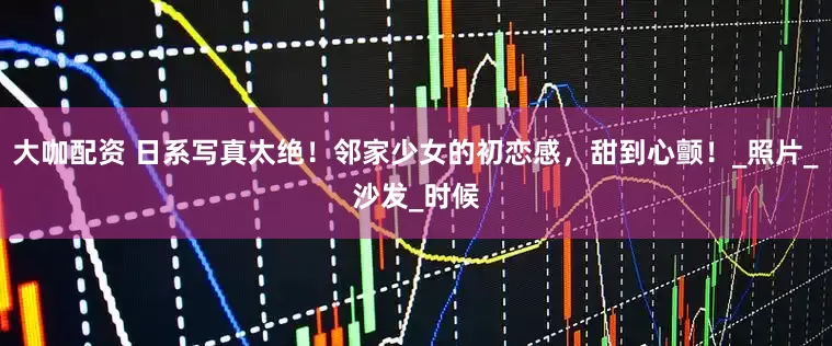 大咖配资 日系写真太绝！邻家少女的初恋感，甜到心颤！_照片_沙发_时候