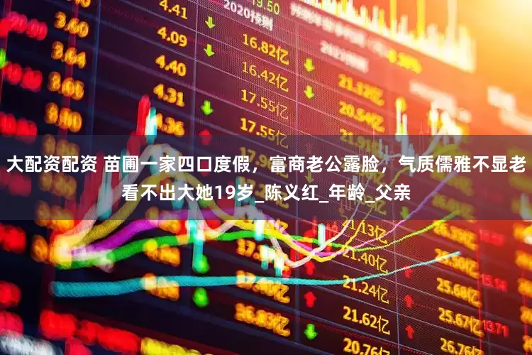 大配资配资 苗圃一家四口度假，富商老公露脸，气质儒雅不显老看不出大她19岁_陈义红_年龄_父亲