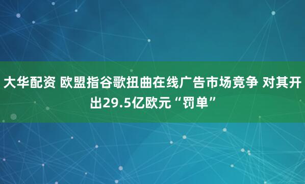 大华配资 欧盟指谷歌扭曲在线广告市场竞争 对其开出29.5亿欧元“罚单”