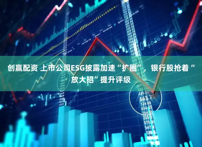 创赢配资 上市公司ESG披露加速“扩圈”，银行股抢着“放大招”提升评级