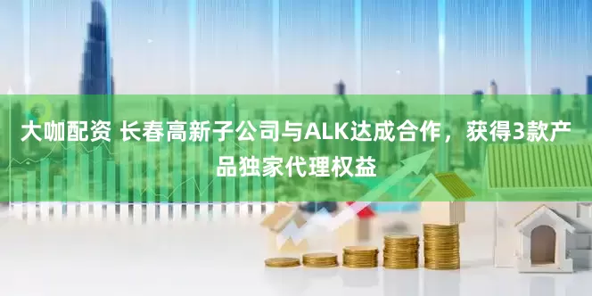 大咖配资 长春高新子公司与ALK达成合作，获得3款产品独家代理权益