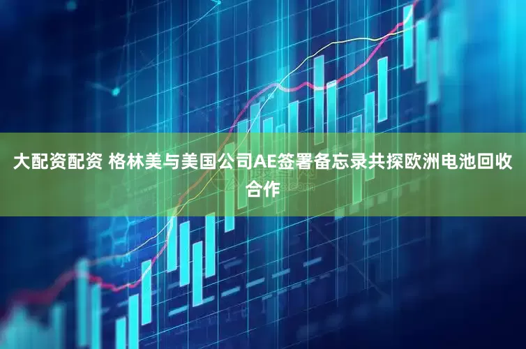 大配资配资 格林美与美国公司AE签署备忘录共探欧洲电池回收合作