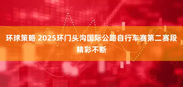 环球策略 2025环门头沟国际公路自行车赛第二赛段精彩不断