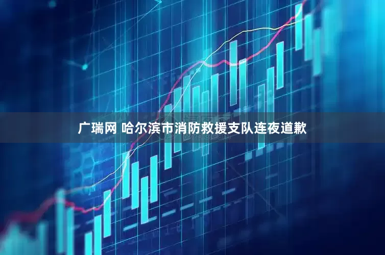 广瑞网 哈尔滨市消防救援支队连夜道歉