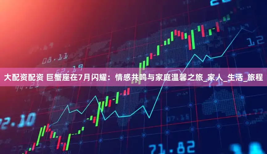 大配资配资 巨蟹座在7月闪耀：情感共鸣与家庭温馨之旅_家人_生活_旅程
