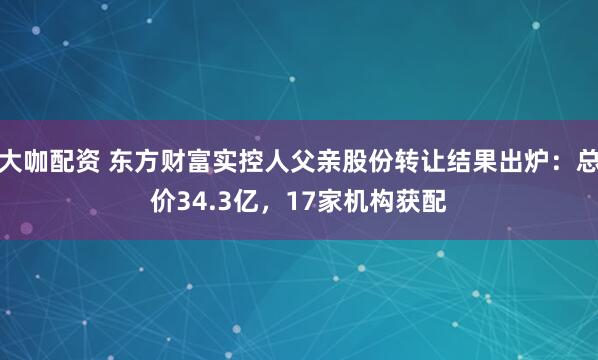 大咖配资 东方财富实控人父亲股份转让结果出炉：总价34.3亿，17家机构获配