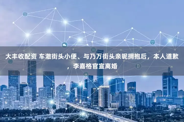 大丰收配资 车澈街头小便、与乃万街头亲昵拥抱后，本人道歉，李嘉格官宣离婚