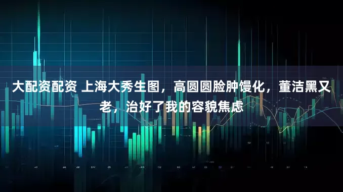 大配资配资 上海大秀生图，高圆圆脸肿馒化，董洁黑又老，治好了我的容貌焦虑