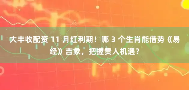 大丰收配资 11 月红利期！哪 3 个生肖能借势《易经》吉象，把握贵人机遇？