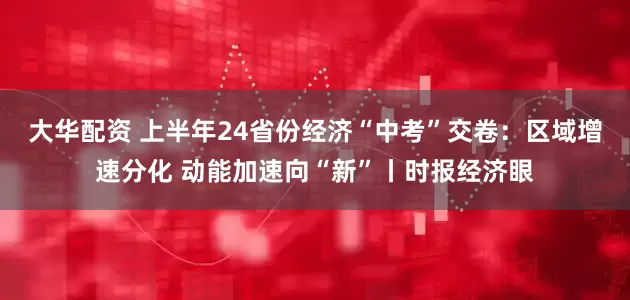 大华配资 上半年24省份经济“中考”交卷：区域增速分化 动能加速向“新”丨时报经济眼