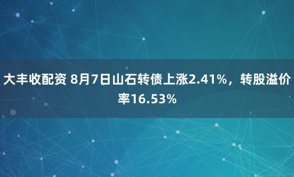 大丰收配资 8月7日山石转债上涨2.41%，转股溢价率16.53%
