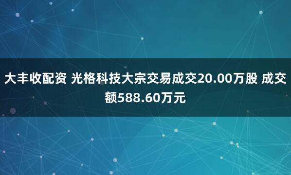 大丰收配资 光格科技大宗交易成交20.00万股 成交额588.60万元