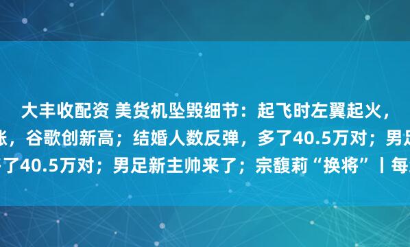 大丰收配资 美货机坠毁细节：起飞时左翼起火，引擎脱落；美股齐收涨，谷歌创新高；结婚人数反弹，多了40.5万对；男足新主帅来了；宗馥莉“换将”丨每经早参