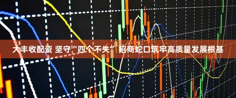 大丰收配资 坚守“四个不失” 招商蛇口筑牢高质量发展根基