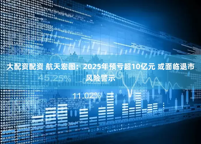 大配资配资 航天宏图：2025年预亏超10亿元 或面临退市风险警示